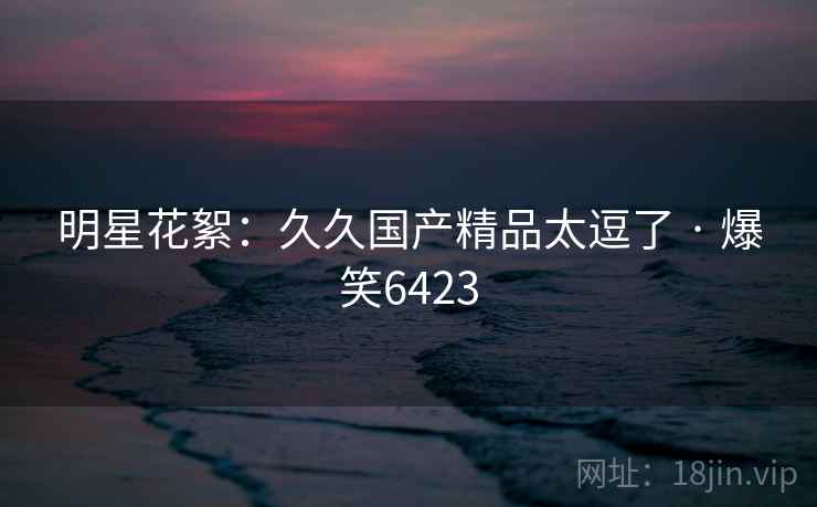 明星花絮:久久国产精品太逗了 · 爆笑6423 明星花絮:久久国产精品太逗了 · 爆笑6423