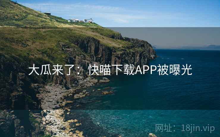 大瓜来了:快喵下载APP被曝光 大瓜来了:快喵下载APP被曝光