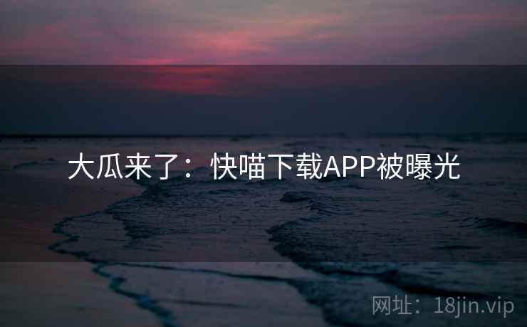 大瓜来了:快喵下载APP被曝光 大瓜来了:快喵下载APP被曝光