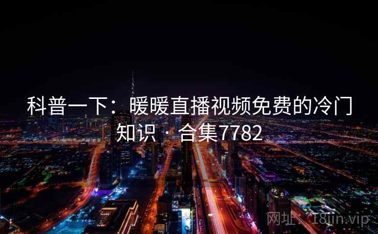 科普一下:暖暖直播视频免费的冷门知识 · 合集7782 科普一下:暖暖直播视频免费的冷门知识 · 合集7782