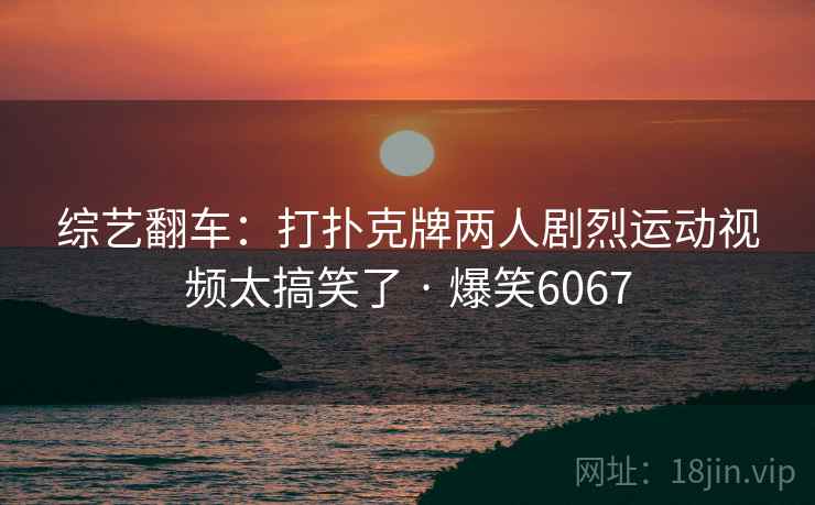 综艺翻车:打扑克牌两人剧烈运动视频太搞笑了 · 爆笑6067 综艺翻车:打扑克牌两人剧烈运动视频太搞笑了 · 爆笑6067