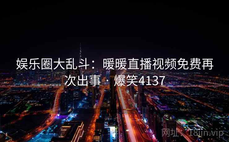 娱乐圈大乱斗:暖暖直播视频免费再次出事 · 爆笑4137 娱乐圈大乱斗:暖暖直播视频免费再次出事 · 爆笑4137