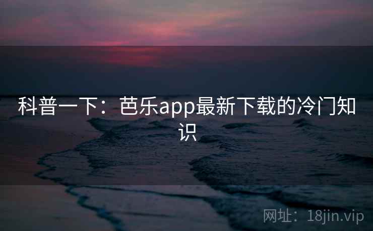科普一下:芭乐app最新下载的冷门知识 科普一下:芭乐app最新下载的冷门知识