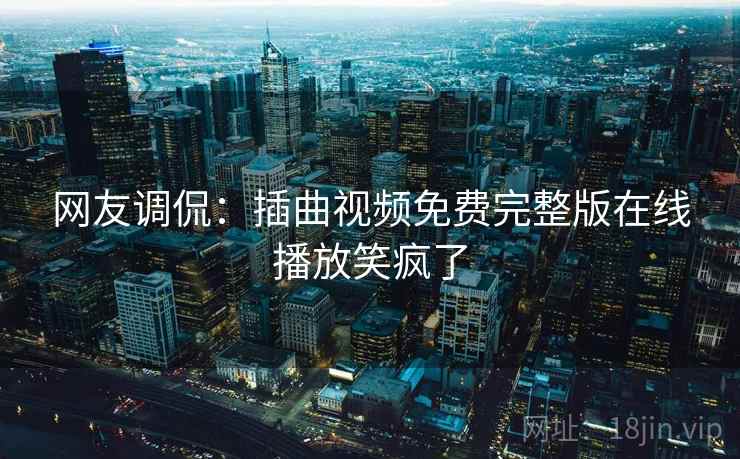 网友调侃:插曲视频免费完整版在线播放笑疯了 网友调侃:插曲视频免费完整版在线播放笑疯了