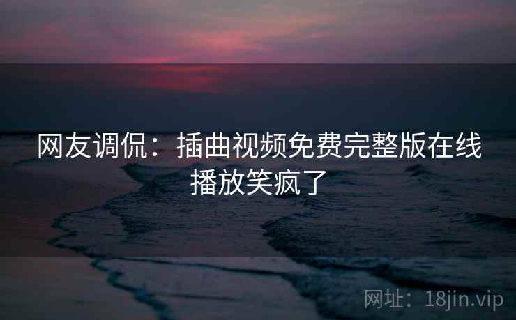 网友调侃:插曲视频免费完整版在线播放笑疯了 网友调侃:插曲视频免费完整版在线播放笑疯了